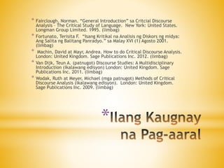 *
* Fairclough, Norman. “General Introduction” sa Critcial Discourse
Analysis – The Critical Study of Language. New York: United States.
Longman Group Limited. 1995. (limbag)
* Fortunato, Terisita F. “Isang Kritikal na Analisis ng Diskors ng midya:
Ang Salita ng Balitang Panradyo.” sa Malay XVI (1) Agosto 2001.
(limbag)
* Machin, David at Mayr, Andrea. How to do Critical Discourse Analysis.
London: United Kingdom. Sage Publications Inc. 2012. (limbag)
* Van Dijk, Teun A. (patnugot) Discourse Studies: A Multidisciplinary
Introduction (ikalawang edisyon) London: United Kingdom. Sage
Publications Inc. 2011. (limbag)
* Wodak, Ruth at Meyer, Michael (mga patnugot) Methods of Critical
Discourse Analysis (ikalawang edisyon). London: United Kingdom.
Sage Publications Inc. 2009. (limbag)
 