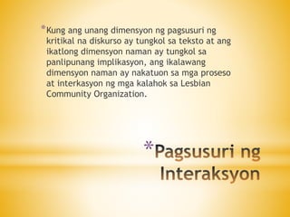 *
*Kung ang unang dimensyon ng pagsusuri ng
kritikal na diskurso ay tungkol sa teksto at ang
ikatlong dimensyon naman ay tungkol sa
panlipunang implikasyon, ang ikalawang
dimensyon naman ay nakatuon sa mga proseso
at interkasyon ng mga kalahok sa Lesbian
Community Organization.
 