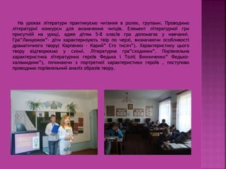 На уроках літератури практикуємо читання в ролях, групами. Проводимо
літературні конкурси для визначення читців. Елемент літературної гри
присутній на уроці, адже дітям 5-8 класів гра допомагає у навчанні.
Гра”Ланцюжок”- діти характеризують твір по черзі, визначаючи особливості
драматичного твору( Карпенко - Карий” Сто тисяч”). Характеристику цього
твору відтворюємо у схемі. Літературна гра”сходинки”. Порівняльна
характеристика літературних героїв Федька і Толі( Винниченко” Федько-
халамидник”), починаючи з портретної характеристики героїв , поступово
проводимо порівняльний аналіз образів твору.
 