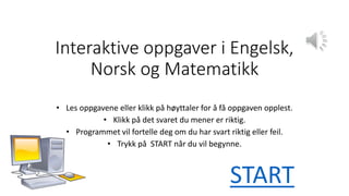 Interaktive oppgaver i Engelsk,
Norsk og Matematikk
• Les oppgavene eller klikk på høyttaler for å få oppgaven opplest.
• Klikk på det svaret du mener er riktig.
• Programmet vil fortelle deg om du har svart riktig eller feil.
• Trykk på START når du vil begynne.
START
 