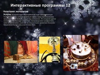 Категория: интерактив Услуги:  В течение всего мероприятия вас ждет завораживающее «Кофейное шоу», в котором кофейный мастер перед приготовлением предложит самим выбрать специи под настроение. Это угощение удачно сочетается с Восточными сладостями, Самаркандскими сухофруктами, чаем по-восточному и, конечно же, изысканными ароматами Кальянов. Оформление  lounge  зоны в восточном стиле. Интерактивные программы 12 