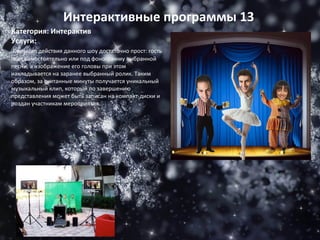 Категория: Интерактив Услуги: Принцип действия данного шоу достаточно прост: гость поет самостоятельно или под фонограмму выбранной песни, а изображение его головы при этом накладывается на заранее выбранный ролик. Таким образом, за считанные минуты получается уникальный музыкальный клип, который по завершению представления может быть записан на компакт-диски и роздан участникам мероприятия. Интерактивные программы 13 