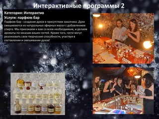 Категория: Интерактив Услуги: парфюм бар Парфюм-Бар - создание духов в присутствии заказчика. Духи смешиваются из натуральных эфирных масел с добавлением спирта. Мы приезжаем к вам со всем необходимым, и делаем ароматы по заказам ваших гостей. Кроме того, гости могут реализовать свои творческие способности, участвуя в составлении и смешивании духов! Интерактивные программы 2 