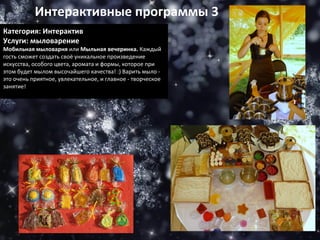 Интерактивные программы 3 Категория: Интерактив Услуги: мыловарение Мобильная мыловарня  или  Мыльная вечеринка.  Каждый гость сможет создать своё уникальное произведение искусства, особого цвета, аромата и формы, которое при этом будет мылом высочайшего качества! :) Варить мыло - это очень приятное, увлекательное, и главное - творческое занятие! 