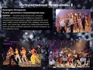 Категория: Интерактив Услуги: дискотека в сопровождении шоу-группы -    это своего рода мастер класс, который объединяет собой самые разнообразные элементы танцевального жанра: диско, народно-характерный, танго, твист, самба, сальса, Rock & Roll, funk, ламбада, летка-енка, street - jazz, техно и др., кроме того, слайд-проекция текстов песен на экране позволяет зрителям не только танцевать, но петь любимые песни. Интерактивные программы 8 