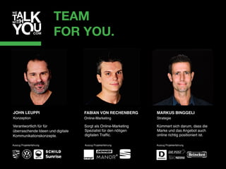 TEAM
FOR YOU.
FABIAN VON RECHENBERG 
Online-Marketing
Sorgt als Online-Marketing
Spezialist für den nötigen
digitalen Trafﬁc.
Auszug Projekterfahrung
MARKUS BINGGELI 
Strategie
Kümmert sich darum, dass die
Marke und das Angebot auch
online richtig positioniert ist.
Auszug Projekterfahrung
Verantwortlich für für  
überraschende Ideen und digitale
Kommunikationskonzepte.
Auszug Projekterfahrung
JOHN LEUPPI 
Konzeption
 