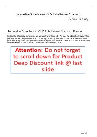 Interaktive Sprachreise V9: Vokabeltrainer Spanisch
2013-11-03 23:18:53 By .

Interaktive Sprachreise V9: Vokabeltrainer Spanisch Review
Looking for Interaktive Sprachreise V9: Vokabeltrainer Spanisch? We have found the best review. One
place where you can get these product is through shopping on online stores. We already evaluated
price with many stores and guarantee affordable price from Amazon. Deals on this item available only
for limited time, so Don't Miss it...!! Follow the link at the end slides.

page 1 / 5

 