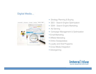 Digital Media…

                 Strategy Planning & Buying
                 SEO - Search Engine Optimization
                 SEM - Search Engine Marketing
                 Ad Serving
                 Campaign Management & Optimization
                 Email Marketing
                 Affiliate Marketing
                 Online Sweepstakes
                 Loyalty and Viral Programs
                 Cross Media Integration
                 Advergaming
 