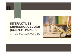 INTERAKTIVES
ERINNERUNGSBUCH
(KONZEPTPAPIER)
a.o.Univ.-Prof.em.Dr.Walter Koch
 
