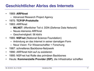 Geschichtlicher Abriss des Internets 1969:  ARPAnet Advanced Research Project Agency 1975:  TCP/IP-Protokolle 1983: ARPAnet MILNET : öffentlicher Teil d. DDN (Defense Data Network) Neues kleineres ARPAnet Geschwindigkeit: 56 kbit/s 1985:  NSFnet  (National Science Foundation) Anbindung an das Internet in seiner damaligen Form Neue Vision: Für Wissenschaftler + Forschung  1987: schnelleres Backbone-Netzwerk 1990: ARPAnet hört auf zu existieren 1995: NSFnet hat Rolle des primären Backbones Heute:  Kommerzielle Provider (ISP) , die Infrastruktur schaffen 