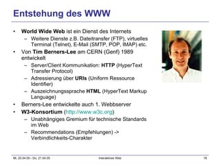 Entstehung des WWW World Wide Web  ist ein Dienst des Internets Weitere Dienste z.B. Dateitransfer (FTP), virtuelles Terminal (Telnet), E-Mail (SMTP, POP, IMAP) etc. Von  Tim Berners-Lee  am CERN (Genf) 1989 entwickelt Server/Client Kommunikation:  HTTP  (HyperText Transfer Protocol) Adressierung über  URIs  (Uniform Ressource Identifier) Auszeichnungssprache  HTML  (HyperText Markup Language) Berners-Lee entwickelte auch 1. Webbserver W3-Konsortium  ( http://www.w3c.org ) Unabhängiges Gremium für technische Standards im Web Recommendations (Empfehlungen) -> Verbindlichkeits-Charakter 