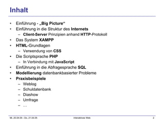 Inhalt Einführung -  „Big Picture“ Einführung in die Struktur des  Internets Client-Server  Prinzipien anhand  HTTP -Protokoll Das System  XAMPP HTML -Grundlagen Verwendung von  CSS Die Scriptsprache  PHP In Verbindung mit  JavaScript Einführung in die Abfragesprache  SQL Modellierung  datenbankbasierter Probleme Praxisbeispiele Weblog Schuldatenbank Diashow Umfrage … 