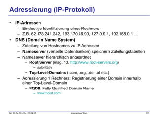 Adressierung (IP-Protokoll) IP-Adressen Eindeutige Identifizierung eines Rechners Z.B. 62.178.241.242, 193.170.46.90, 127.0.0.1, 192.168.0.1 … DNS (Domain Name System) Zuteilung von Hostnames zu IP-Adressen Nameserver  (verteilte Datenbanken) speichern Zuteilungstabellen Nameserver hierarchisch angeordnet Root-Server  (insg. 13,  http://www.root-servers.org ) autoritativ Top-Level-Domains  (.com, .org, .de, .at etc.) Adressierung 1 Rechners: Registrierung einer Domain innerhalb einer Top-Level-Domain FQDN : Fully Qualified Domain Name www.hoisl.com   