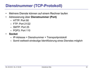 Dienstnummer (TCP-Protokoll) Mehrere Dienste können auf einem Rechner laufen Adressierung über  Dienstnummer (Port) HTTP: Port 80 FTP: Port 21/22 SMTP: Port 25 POP3: Port 110 Socket IP-Adresse + Dienstnummer + Transportprotokoll Somit weltweit eindeutige Identifizierung eines Dienstes möglich 
