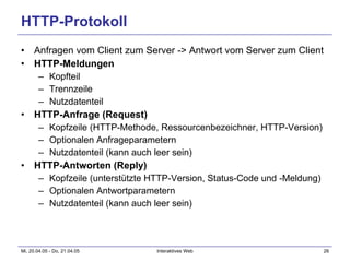HTTP-Protokoll Anfragen vom Client zum Server -> Antwort vom Server zum Client HTTP-Meldungen Kopfteil Trennzeile Nutzdatenteil HTTP-Anfrage (Request) Kopfzeile (HTTP-Methode, Ressourcenbezeichner, HTTP-Version) Optionalen Anfrageparametern Nutzdatenteil (kann auch leer sein) HTTP-Antworten (Reply) Kopfzeile (unterstützte HTTP-Version, Status-Code und -Meldung) Optionalen Antwortparametern Nutzdatenteil (kann auch leer sein) 
