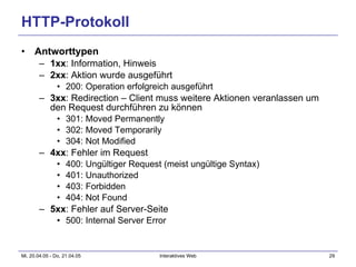 HTTP-Protokoll Antworttypen 1xx : Information, Hinweis 2xx : Aktion wurde ausgeführt 200: Operation erfolgreich ausgeführt 3xx : Redirection – Client muss weitere Aktionen veranlassen um den Request durchführen zu können 301: Moved Permanently 302: Moved Temporarily 304: Not Modified 4xx : Fehler im Request 400: Ungültiger Request (meist ungültige Syntax) 401: Unauthorized 403: Forbidden 404: Not Found 5xx : Fehler auf Server-Seite 500: Internal Server Error 