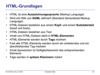 HTML-Grundlagen HTML ist eine  Auszeichnungssprache  (Markup Language) Wird mit Hilfe von  SGML  definiert (Standard Generalized Markup Language) HTML-Dateien bestehen aus einem  Kopf-  und einem  Nutzdatenteil  (head und body). HTML-Dateien bestehen aus Text Inhalt von HTML-Dateien steht in  HTML-Elementen HTML-Elemente werden durch  Tags  markiert Fast alle HTML-Elemente werden durch ein einleitendes und ein abschließendes Tag markiert Inhalt dazwischen ist Gültigkeitsbereich des entsprechenden Elements Tags werden in  spitzen Klammern  notiert 