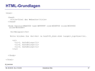 HTML-Grundlagen <html> <head> <title>Titel der Webseite</title> </head> <body bgcolor=#AA0000 text=#FFFFFF link=#00FF00 vlink=#009900 alink=#0000FF> <h1>Beispiel</h1> Bitte klicken Sie <br><br> <a href=01_html.html target=_top>hier</a>. <ul> <li>1. Aufzählung</li> <li>2. Aufzählung</li> <li>3. Aufzählung</li> </ul> </body> </html> 02_html.html 