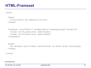 HTML-Frameset <html> <head> <title>Titel der Webseite</title> </head> <frameset cols="50%,*" frameborder=0 framespacing=0 border=0> <frame src=01_html.html name=frame1> <frame src=02_html.html name=frame2> </frameset> <body> Ihr Browser muss Frames unterstätzen um diese Seite anzuzeigen. </body> </html> 04_frameset.html 