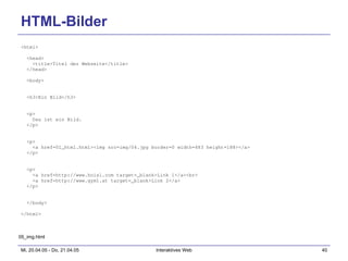HTML-Bilder <html> <head> <title>Titel der Webseite</title> </head> <body> <h3>Ein Bild</h3> <p> Das ist ein Bild. </p> <p> <a href=01_html.html><img src=img/04.jpg border=0 width=483 height=188></a> </p> <p> <a href=http://www.hoisl.com target=_blank>Link 1</a><br> <a href=http://www.gym1.at target=_blank>Link 2</a> </p> </body> </html> 05_img.html 