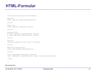 HTML-Formular ... <form action=06_formular.html method=get> Name:<br> <input type=text name=name maxlength=50> <br><br> E-Mail:<br> <input type=text name=email size=30> <br><br> Geschlecht:<br> w <input type=radio name=geschlecht value=w> m <input type=radio name=geschlecht value=m> <br><br> Text:<br> <textarea name=text cols=40 rows=7></textarea> <br><br> Newsletter bestellen?<br> <input type=checkbox name=newsletter> <br><br> <input type=hidden name=secret value=123> <input type=submit value=Abschicken> <input type=reset value=Löschen> </form> ... 06_formular.html 
