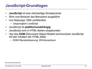 JavaScript-Grundlagen JavaScript  ist eine clientseitige Scriptsprache Wird vom Browser des Benutzers ausgeführt Von Netscape 1995 veröffentlich Ursprünglich LiveScript JavaScript ist  plattformunabhängig JavaScript wird in HTML-Seiten eingebunden Über das  DOM  (Document Object Model) kommuniziert JavaScript mit den Inhalten der HTML-Seite DOM Standardisierung: W3-Konsortium 09_formular_javascript.html 