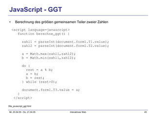 JavaScript - GGT Berechnung des größten gemeinsamen Teiler zweier Zahlen <script language=javascript> function berechne_ggt() { zahl1 = parseInt(document.form1.T1.value); zahl2 = parseInt(document.form1.T2.value); a = Math.max(zahl1,zahl2); b = Math.min(zahl1,zahl2); do { rest = a % b; a = b; b = rest; } while (rest>0); document.form1.T3.value = a; } </script> 09a_javascript_ggt.html 