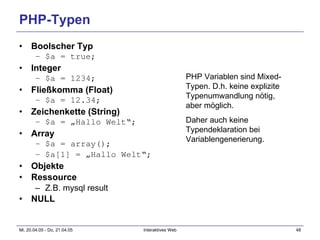 PHP-Typen Boolscher Typ $a = true; Integer $a = 1234; Fließkomma (Float) $a = 12.34; Zeichenkette (String) $a = „Hallo Welt“; Array $a = array(); $a[1] = „Hallo Welt“; Objekte Ressource Z.B. mysql result NULL PHP Variablen sind Mixed-Typen. D.h. keine explizite Typenumwandlung nötig, aber möglich. Daher auch keine Typendeklaration bei Variablengenerierung. 