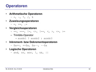 Operatoren Arithmetische Operatoren +, -, *, /, % Zuweisungsoperatoren =, +=, .= Vergleichsoperatoren ==, ===, !=, <>, !==, <, >, <=, >= Trinitäts-Operator ausdr1 ? ausdr2 : ausdr3 Inkrement- bzw Dekrementoperatoren $a++, ++$a, $a--, --$a Logische Operatoren and, or, xor, !, &&, || 