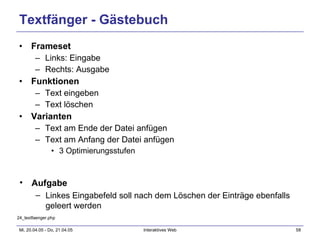 Textfänger - Gästebuch Frameset Links: Eingabe Rechts: Ausgabe Funktionen Text eingeben Text löschen Varianten Text am Ende der Datei anfügen Text am Anfang der Datei anfügen 3 Optimierungsstufen 24_textfaenger.php Aufgabe Linkes Eingabefeld soll nach dem Löschen der Einträge ebenfalls geleert werden 