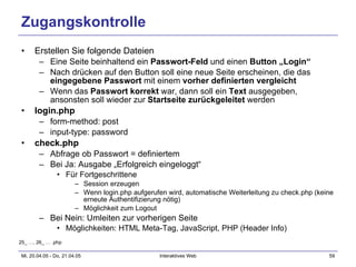 Zugangskontrolle Erstellen Sie folgende Dateien Eine Seite beinhaltend ein  Passwort-Feld  und einen  Button „Login“ Nach drücken auf den Button soll eine neue Seite erscheinen, die das  eingegebene Passwort  mit einem  vorher definierten vergleicht Wenn das  Passwort korrekt  war, dann soll ein  Text  ausgegeben, ansonsten soll wieder zur  Startseite zurückgeleitet  werden login.php form-method: post input-type: password check.php Abfrage ob Passwort = definiertem Bei Ja: Ausgabe „Erfolgreich eingeloggt“ Für Fortgeschrittene Session erzeugen Wenn login.php aufgerufen wird, automatische Weiterleitung zu check.php (keine erneute Authentifizierung nötig) Möglichkeit zum Logout Bei Nein: Umleiten zur vorherigen Seite Möglichkeiten: HTML Meta-Tag, JavaScript, PHP (Header Info) 25_ …, 26_ … .php 