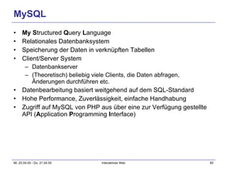 MySQL My   S tructured  Q uery  L anguage Relationales Datenbanksystem Speicherung der Daten in verknüpften Tabellen Client/Server System Datenbankserver (Theoretisch) beliebig viele Clients, die Daten abfragen, Änderungen durchführen etc. Datenbearbeitung basiert weitgehend auf dem SQL-Standard Hohe Performance, Zuverlässigkeit, einfache Handhabung Zugriff auf MySQL von PHP aus über eine zur Verfügung gestellte API ( A pplication  P rogramming  I nterface) 