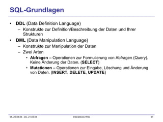 SQL-Grundlagen DDL  (Data Definition Language) Konstrukte zur Definition/Beschreibung der Daten und Ihrer Strukturen DML  (Data Manipulation Language) Konstrukte zur Manipulation der Daten Zwei Arten Abfragen  – Operationen zur Formulierung von Abfragen (Query). Keine Änderung der Daten. ( SELECT ) Mutationen  – Operationen zur Eingabe, Löschung und Änderung von Daten. ( INSERT ,  DELETE ,  UPDATE ) 