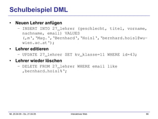 Schulbeispiel DML Neuen Lehrer anfügen INSERT INTO 27_lehrer (geschlecht, titel, vorname, nachname, email) VALUES (‚m‘,‘Mag.‘,‘Bernhard‘,‘Hoisl‘,‘bernhard.hoisl@wu-wien.ac.at‘); Lehrer editieren UPDATE 27_lehrer SET kv_klasse=11 WHERE id=43; Lehrer wieder löschen DELETE FROM 27_lehrer WHERE email like ‚bernhard.hoisl%‘; 