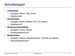 Schulbeispiel Lehrerliste Ausgabe: Name, Titel, Email Detailansicht Schülerliste Ausgabe: Name, Straße, PLZ, Ort, Klasse Detailansicht Klassenvorstandliste Ausgabe: Lehrer, Klasse Klassendetailansicht Klassenliste Ausgabe: Klasse, Sitzplatzanzahl + Schüler pro Klasse Klassendetailansicht 