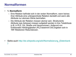 Normalformen 1. Normalform Eine Relation befindet sich in der ersten Normalform, wenn keines ihrer Attribute eine untergeordnete Relation darstellt und wenn alle Attribute nur atomare Werte beinhalten.  Die Attribute der Relation müssen atomar sein. Strukturierte Attribute (wie Adresse) müssen aufgeteilt werden in ihre Teilattribute (z.B. in PLZ, Ort, Straße und Hausnummer). Aufgrund von funktionalen Abhängigkeiten (PLZ bestimmt Ort) ergeben sich in 1NF-Relationen Redundanzen. Siehe auch  http:// de.wikipedia.org / wiki / Normalisierung_(Datenbank )   