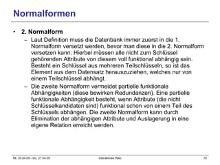 Normalformen 2. Normalform Laut Definition muss die Datenbank immer zuerst in die 1. Normalform versetzt werden, bevor man diese in die 2. Normalform versetzen kann. Hierbei müssen alle nicht zum Schlüssel gehörenden Attribute von diesem voll funktional abhängig sein. Besteht ein Schlüssel aus mehreren Teilschlüsseln, so ist das Element aus dem Datensatz herauszuziehen, welches nur von einem Teilschlüssel abhängt.  Die zweite Normalform vermeidet partielle funktionale Abhängigkeiten (diese bewirken Redundanzen). Eine partielle funktionale Abhängigkeit besteht, wenn Attribute (die nicht Schlüsselkandidaten sind) funktional schon von einem Teil des Schlüssels abhängen. Die zweite Normalform kann durch Elimination der abhängigen Attribute und Auslagerung in eine eigene Relation erreicht werden.  