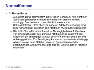 Normalformen 3. Normalform Zusätzlich zur 2. Normalform gilt für jeden Schlüssel: Alle nicht zum Schlüssel gehörende Attribute sind nicht von diesem transitiv abhängig. Das bedeutet, dass alle Attribute nur vom Schlüsselattribut, nicht aber von anderen Attributen abhängig sind. Eine Abhängigkeit zwischen den Attributen muss aufgelöst werden. Die dritte Normalform löst transitive Abhängigkeiten auf. Geht man von einem Schlüssel aus, der eine Attributmenge bestimmt, die wiederum ein abhängiges Attribut bestimmt, so liegt eine transitive Abhängigkeit vor. Zur Beseitigung kann man das transitiv abhängige Attribut in eine neue Relation kopieren (gemeinsam mit der bestimmenden Attributmenge) und aus der ursprünglichen Relation entfernen.  