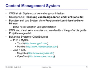 Content Management System CMS ist ein System zur Verwaltung von Inhalten Grundprinzip:  Trennung von Design, Inhalt und Funktionalität Benutzer soll das System ohne Programmierkenntnisse bedienen können Dafür nötig: Schaffen von Schnittstellen CMS sind meist sehr komplex und werden für mittelgroße bis große Projekte eingesetzt Bekannte Systeme (OpenSource) PHP + MySQL Typo3 ( http://www.typo3.com ) Mambo ( http://www.mamboserver.com ) Java + XML Magnolia ( http:// www.magnolia.info ) OpenCms ( http:// www.opencms.org ) 