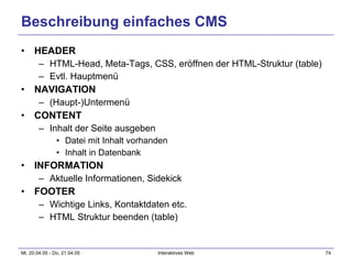 Beschreibung einfaches CMS HEADER HTML-Head, Meta-Tags, CSS, eröffnen der HTML-Struktur (table) Evtl. Hauptmenü NAVIGATION (Haupt-)Untermenü CONTENT Inhalt der Seite ausgeben Datei mit Inhalt vorhanden Inhalt in Datenbank INFORMATION Aktuelle Informationen, Sidekick  FOOTER Wichtige Links, Kontaktdaten etc. HTML Struktur beenden (table) 