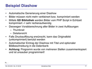 Beispiel Diashow Automatische Generierung einer Diashow Bilder müssen nicht mehr verkleinert bzw. komprimiert werden Mittels  GD Bibliothek  werden Bilder vom PHP Script in Echtzeit komprimiert -> sehr rechenaufwendig Deswegen Vorabberechnung aller Bilder in zwei Auflösungen Thumbnail Detailansicht Falls Druckauflösung erwünscht, kann das Originalbild (unkomprimiert) benutzt werden Automatischer Eintrag der Diashow mit Titel und optionaler Bildbeschreibung in die Datenbank Achtung : Programm wurde von mehreren Stellen zusammenkopiert und ist unsauber programmiert! 29_ … 
