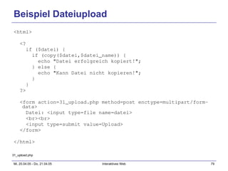 Beispiel Dateiupload <html> <? if ($datei) { if (copy($datei,$datei_name)) { echo "Datei erfolgreich kopiert!"; } else { echo "Kann Datei nicht kopieren!"; } } ?> <form action=31_upload.php method=post enctype=multipart/form-data> Datei: <input type=file name=datei> <br><br> <input type=submit value=Upload> </form> </html> 31_upload.php 