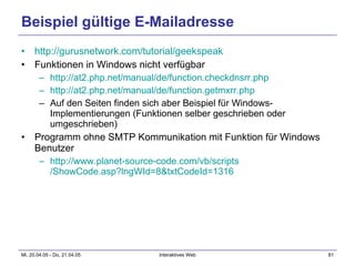 Beispiel gültige E-Mailadresse http:// gurusnetwork.com / tutorial / geekspeak Funktionen in Windows nicht verfügbar http://at2.php.net/ manual /de/ function.checkdnsrr.php http://at2.php.net/ manual /de/ function.getmxrr.php Auf den Seiten finden sich aber Beispiel für Windows-Implementierungen (Funktionen selber geschrieben oder umgeschrieben) Programm ohne SMTP Kommunikation mit Funktion für Windows Benutzer http:// www.planet-source-code.com / vb / scripts /ShowCode.asp?lngWId=8&txtCodeId=1316 