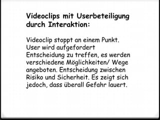 Videoclips mit Userbeteiligung durch Interaktion:Videoclip stoppt an einem Punkt. User wird aufgefordert Entscheidung zu treffen, es werden verschiedene Möglichkeiten/ Wege angeboten. Entscheidung zwischen Risiko und Sicherheit. Es zeigt sich jedoch, dass überall Gefahr lauert.