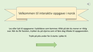 Velkommen til interaktiv oppgave i norsk
Les eller lytt til oppgavene i lysbildene som kommer. Klikk på det du mener er riktig
svar. Når du får fasisten, trykker du på stjerna som vil føre deg tilbake til oppgavesiden.
Trykk på pila under for å starte. Lykke til.
 
