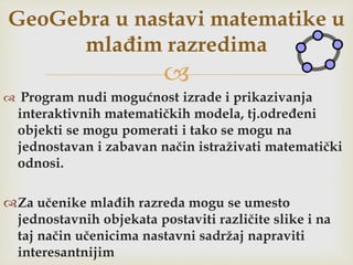 
 Program nudi mogućnost izrade i prikazivanja
interaktivnih matematičkih modela, tj.određeni
objekti se mogu pomerati i tako se mogu na
jednostavan i zabavan način istraživati matematički
odnosi.
Za učenike mlađih razreda mogu se umesto
jednostavnih objekata postaviti različite slike i na
taj način učenicima nastavni sadržaj napraviti
interesantnijim
GeoGebra u nastavi matematike u
mlađim razredima
 