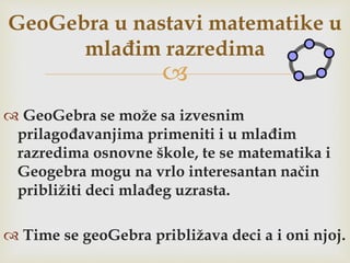 
 GeoGebra se može sa izvesnim
prilagođavanjima primeniti i u mlađim
razredima osnovne škole, te se matematika i
Geogebra mogu na vrlo interesantan način
približiti deci mlađeg uzrasta.
 Time se geoGebra približava deci a i oni njoj.
GeoGebra u nastavi matematike u
mlađim razredima
 