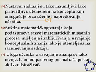 
Nastavni sadržaji su tako razumljivi, lako
prihvatljivi, utemeljeni na konceptu koji
omogućuje brzo učenje i napredovanje
učenika.
Suština matematičkog znanja koja
podazumeva razvoj matematičkih misaonih
procesa, mišljenja i zaključivanja, usvajanje
konceptualnih znanja tako je utemeljena na
razumevanju sadržaja.
 Uloga učenika u usvajanju znanja se tako
menja, te on od pasivnog posmatrača postaje
aktivan istraživač.
 