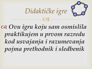 
 Ovu igru koju sam osmislila
praktikujem u prvom razredu
kod usvajanja i razumevanja
pojma prethodnik i sledbenik
Didaktičke igre
 