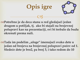 
Potrebno je da deca stanu u red gledajući jedan
drugom u potiljak, tj. ako bi stajali na brojevnoj
polupravi kao na prezentaciji, svi bi trebalo da budu
okrenuti prema nuli.
Tada im podelim ,,uloge" imenujući svako dete u
jedan od brojeva na brojevnoj polupravi počev od 1.
Sledeće dete je bro2, pa broj 3, i tako redom do 10
Opis igre
 